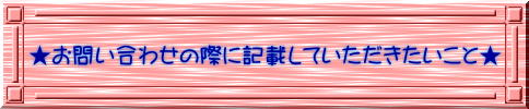 ★お問い合わせの際に記載していただきたいこと★